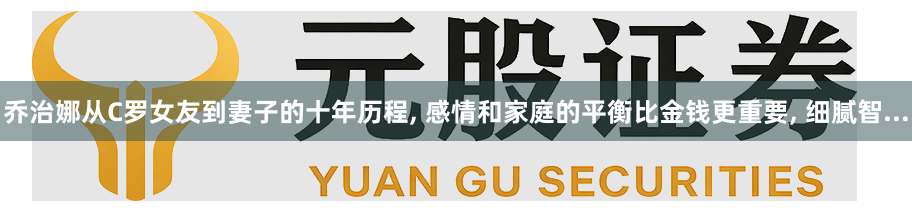 乔治娜从C罗女友到妻子的十年历程, 感情和家庭的平衡比金钱更重要, 细腻智...
